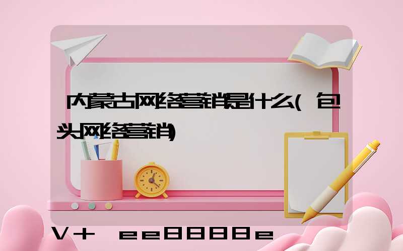 内蒙古网络营销是什么(包头网络营销)