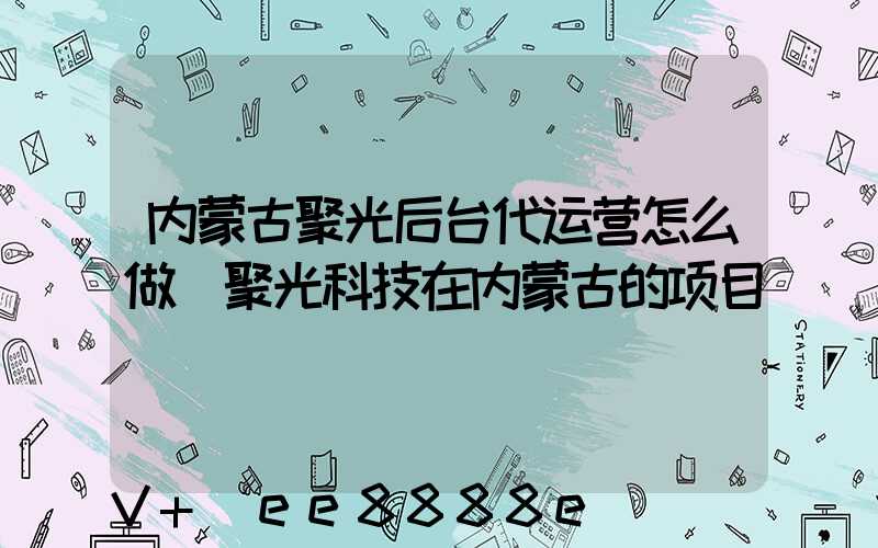内蒙古聚光后台代运营怎么做(聚光科技在内蒙古的项目)