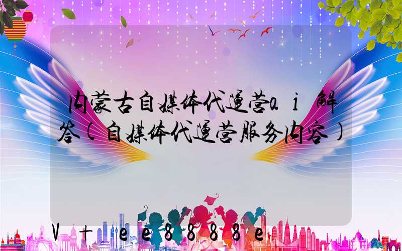 内蒙古自媒体代运营ai解答(自媒体代运营服务内容)
