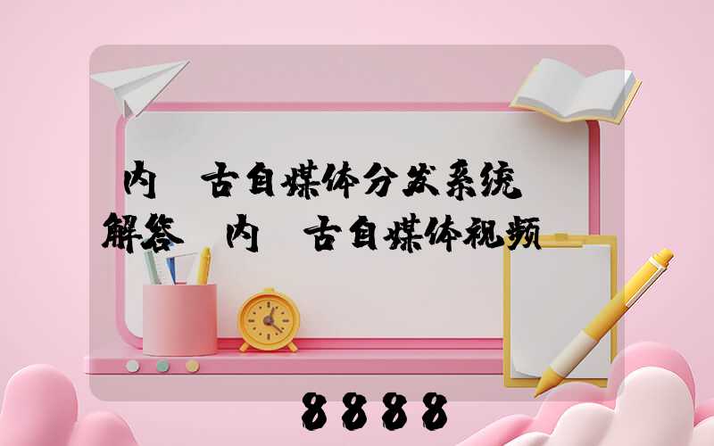 内蒙古自媒体分发系统ai解答(内蒙古自媒体视频)