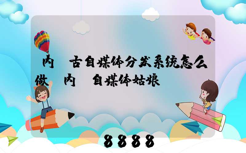 内蒙古自媒体分发系统怎么做(内蒙自媒体姑娘)