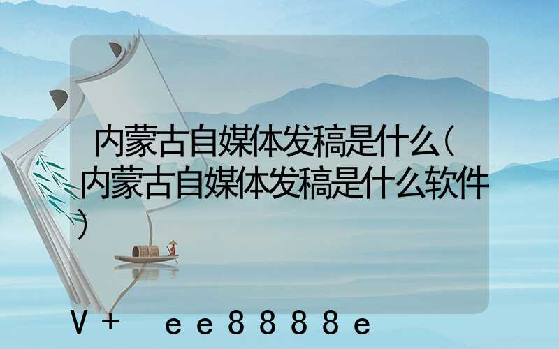 内蒙古自媒体发稿是什么(内蒙古自媒体发稿是什么软件)