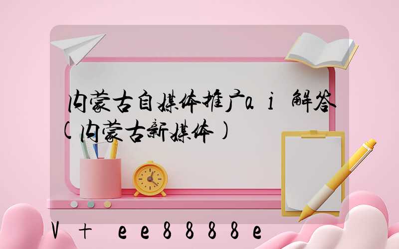 内蒙古自媒体推广ai解答(内蒙古新媒体)