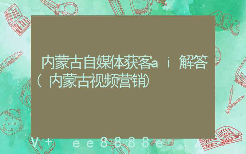 内蒙古自媒体获客ai解答(内蒙古视频营销)