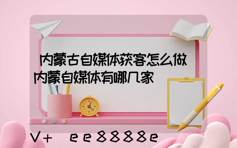 内蒙古自媒体获客怎么做(内蒙自媒体有哪几家)