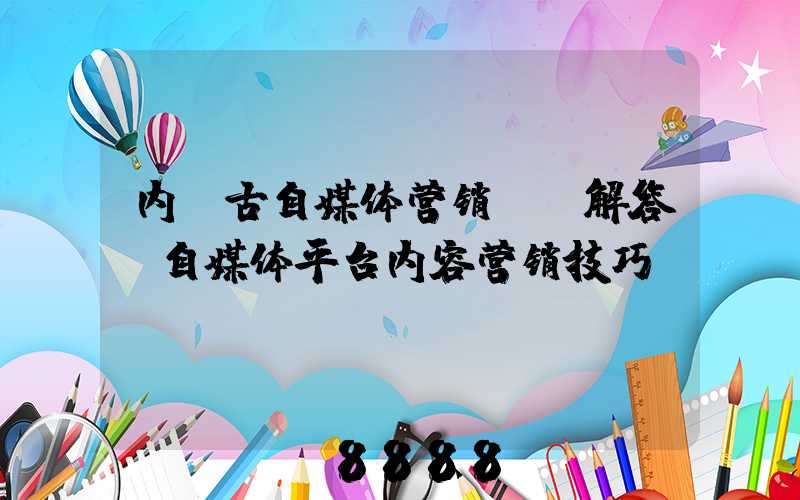 内蒙古自媒体营销ai解答(自媒体平台内容营销技巧)