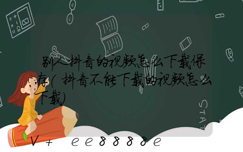 别人抖音的视频怎么下载保存(抖音不能下载的视频怎么下载)