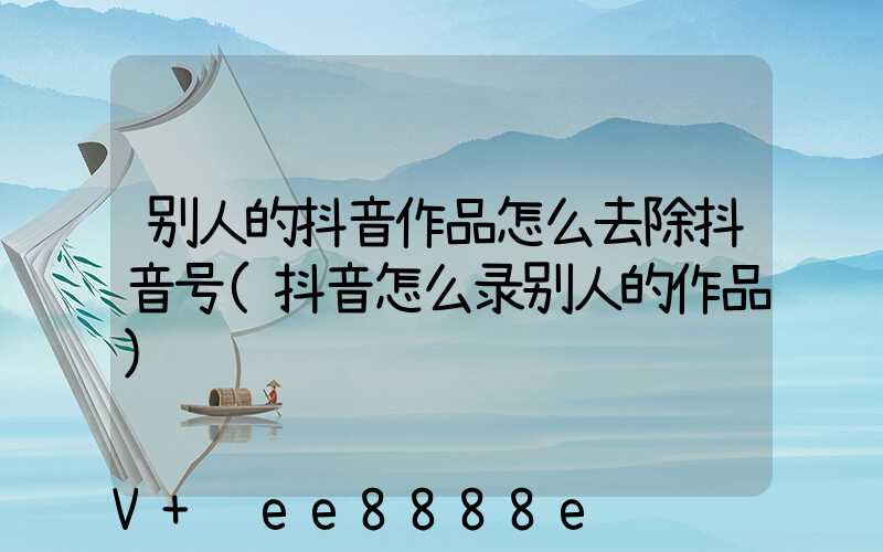 别人的抖音作品怎么去除抖音号(抖音怎么录别人的作品)