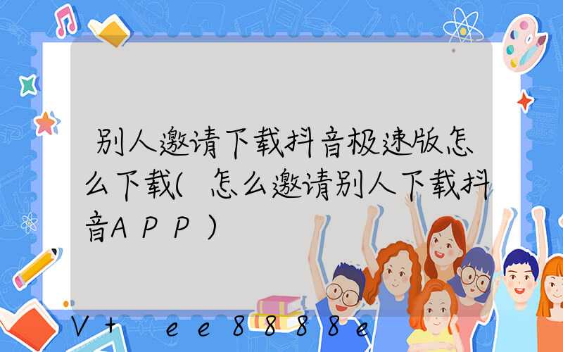 别人邀请下载抖音极速版怎么下载(怎么邀请别人下载抖音APP)