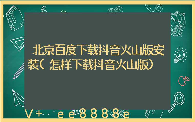 北京百度下载抖音火山版安装(怎样下载抖音火山版)