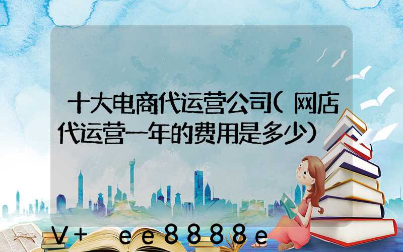 十大电商代运营公司(网店代运营一年的费用是多少)