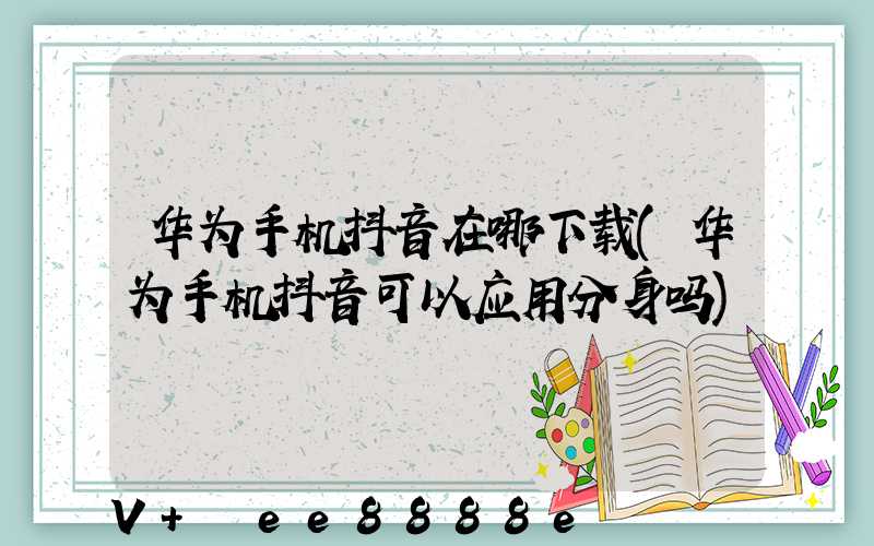 华为手机抖音在哪下载(华为手机抖音可以应用分身吗)