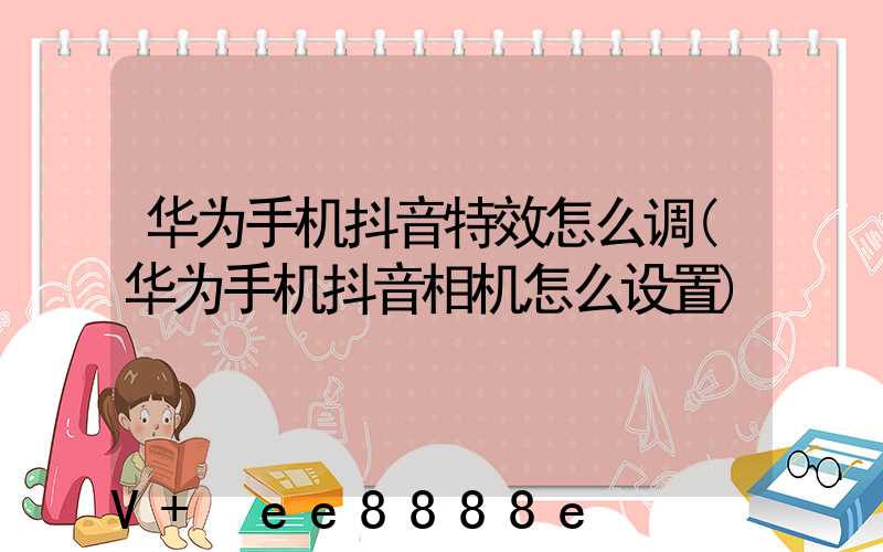 华为手机抖音特效怎么调(华为手机抖音相机怎么设置)