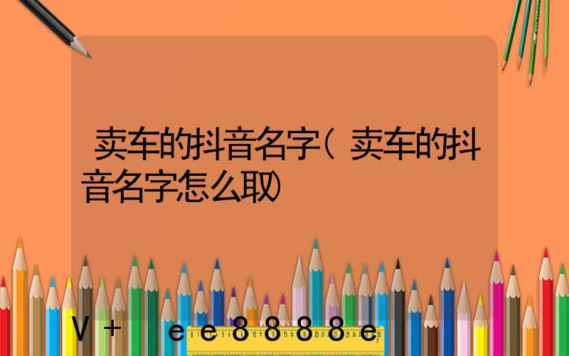 卖车的抖音名字(卖车的抖音名字怎么取)