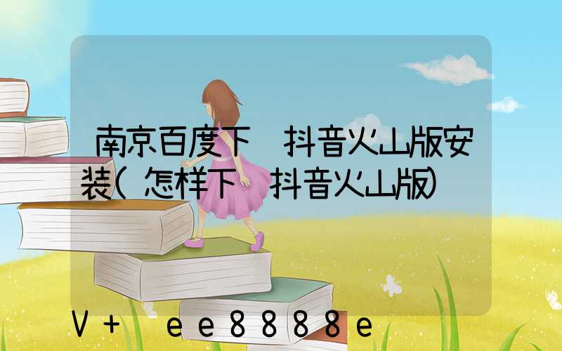 南京百度下载抖音火山版安装(怎样下载抖音火山版)