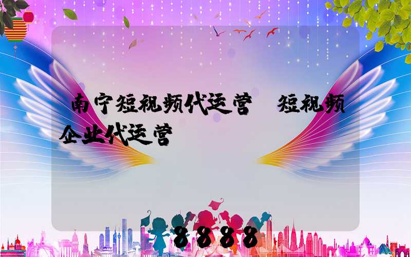 南宁短视频代运营(短视频企业代运营)