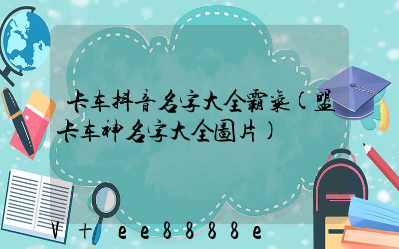 卡车抖音名字大全霸气(盟卡车神名字大全图片)