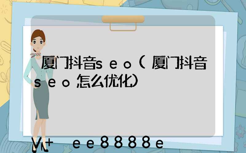 厦门抖音seo(厦门抖音seo怎么优化)
