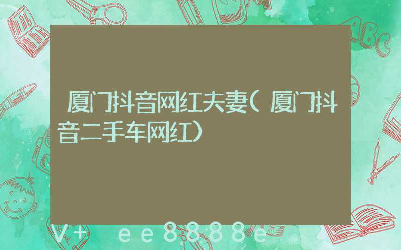 厦门抖音网红夫妻(厦门抖音二手车网红)