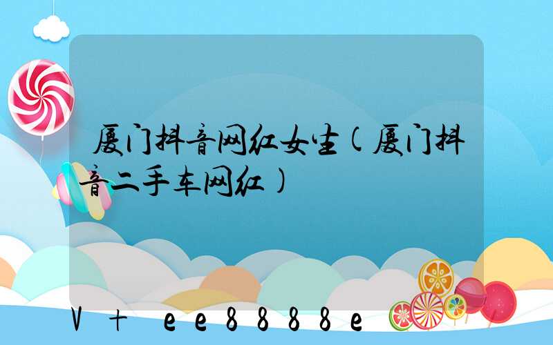 厦门抖音网红女生(厦门抖音二手车网红)