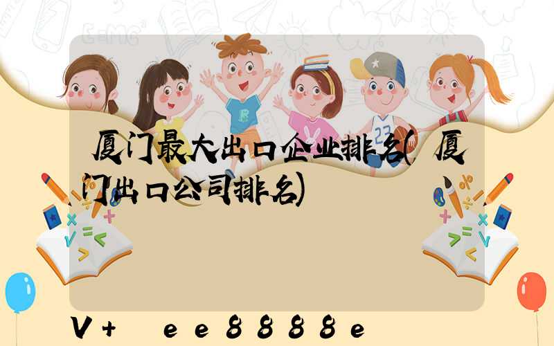 厦门最大出口企业排名(厦门出口公司排名)