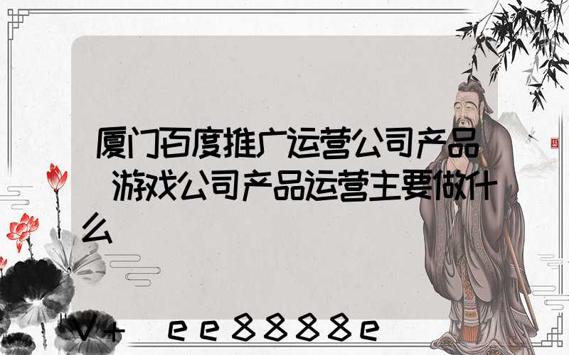 厦门百度推广运营公司产品(游戏公司产品运营主要做什么)