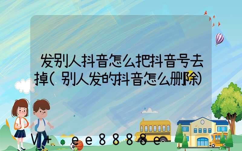 发别人抖音怎么把抖音号去掉(别人发的抖音怎么删除)