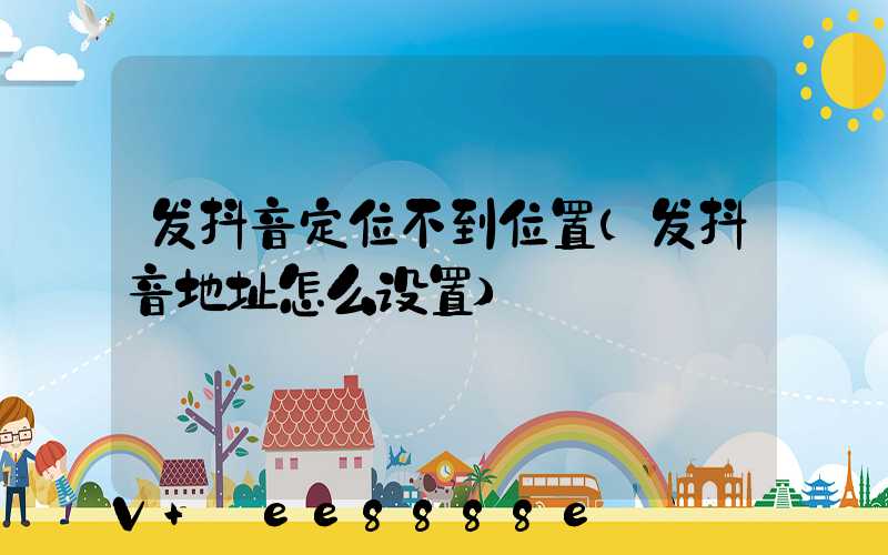 发抖音定位不到位置(发抖音地址怎么设置)