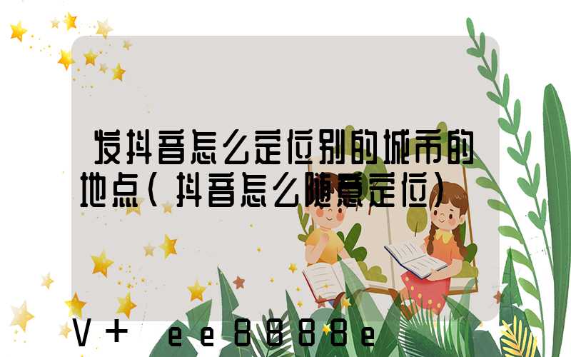 发抖音怎么定位别的城市的地点(抖音怎么随意定位)