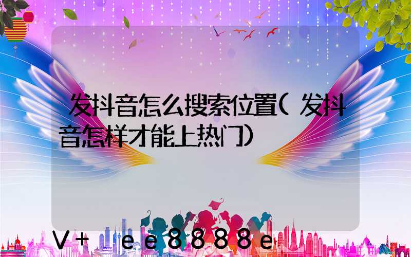 发抖音怎么搜索位置(发抖音怎样才能上热门)