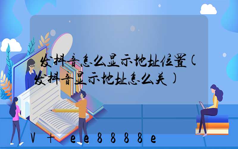 发抖音怎么显示地址位置(发抖音显示地址怎么关)