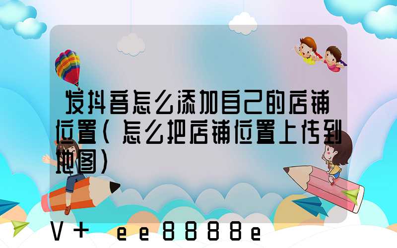 发抖音怎么添加自己的店铺位置(怎么把店铺位置上传到地图)
