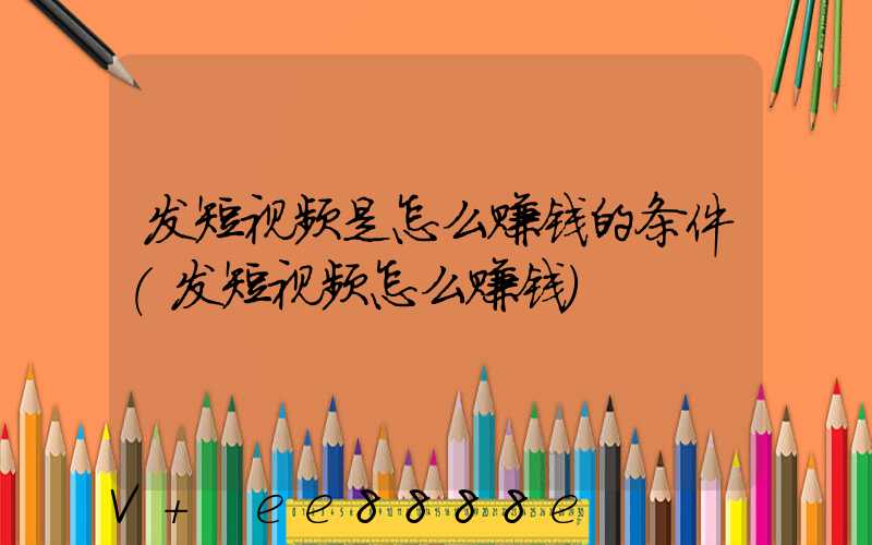 发短视频是怎么赚钱的条件(发短视频怎么赚钱)