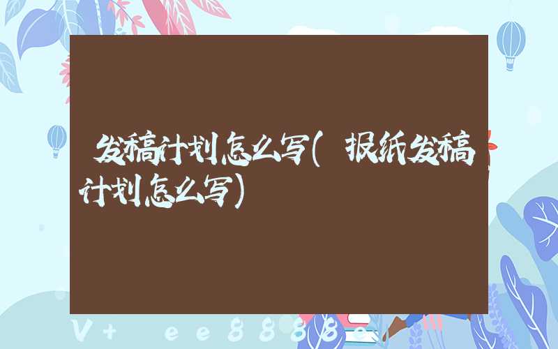 发稿计划怎么写(报纸发稿计划怎么写)