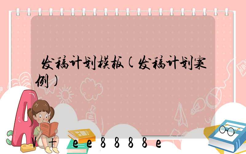 发稿计划模板(发稿计划案例)
