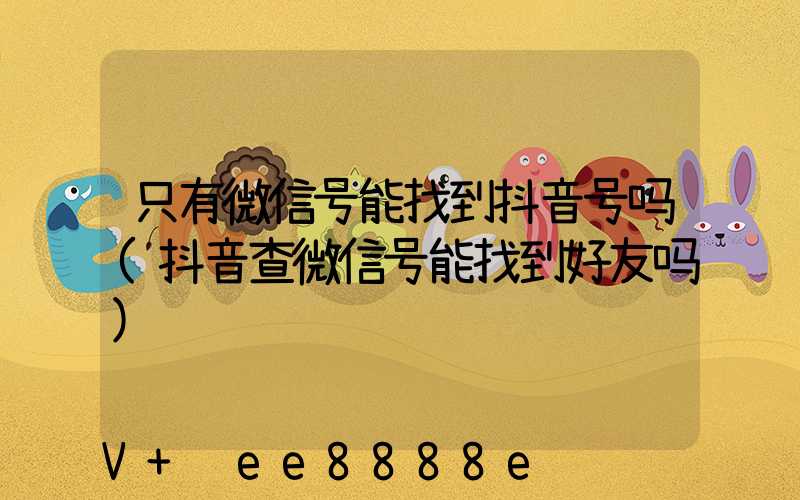 只有微信号能找到抖音号吗(抖音查微信号能找到好友吗)