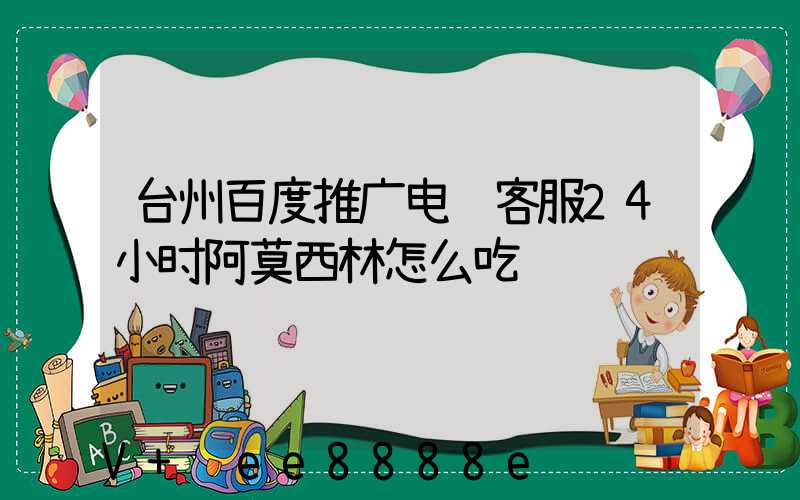 台州百度推广电话客服24小时阿莫西林怎么吃