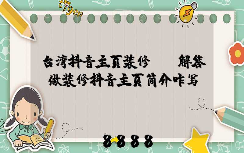 台湾抖音主页装修ai解答(做装修抖音主页简介咋写)