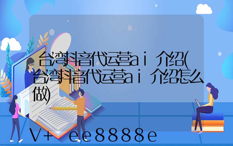 台湾抖音代运营ai介绍(台湾抖音代运营ai介绍怎么做)