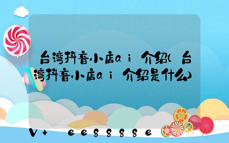 台湾抖音小店ai介绍(台湾抖音小店ai介绍是什么)