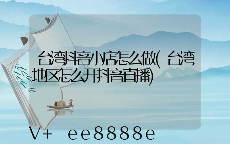 台湾抖音小店怎么做(台湾地区怎么开抖音直播)