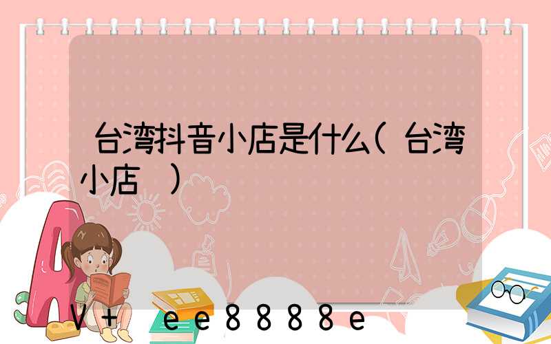 台湾抖音小店是什么(台湾小店铺)