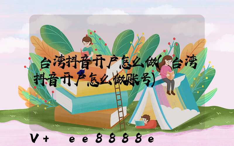 台湾抖音开户怎么做(台湾抖音开户怎么做账号)