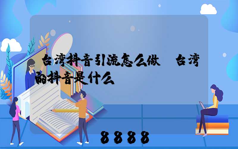 台湾抖音引流怎么做(台湾的抖音是什么)