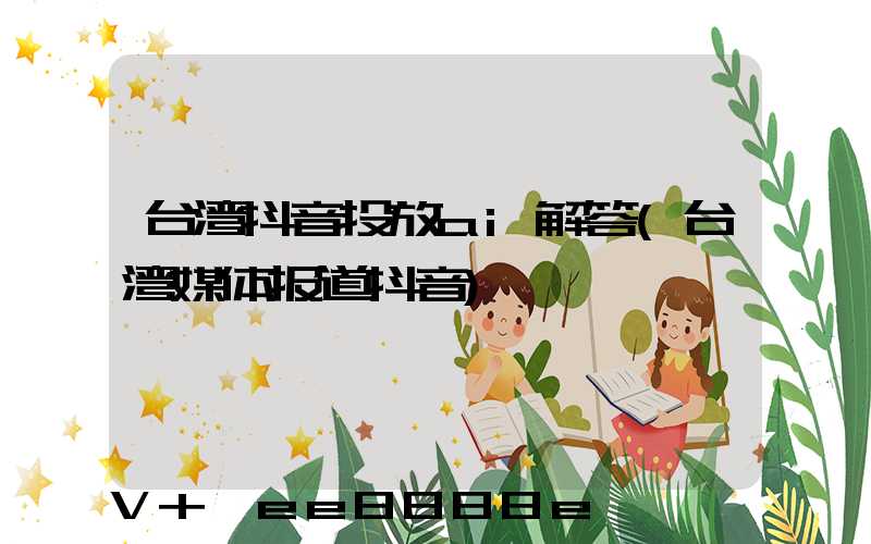 台湾抖音投放ai解答(台湾媒体报道抖音)