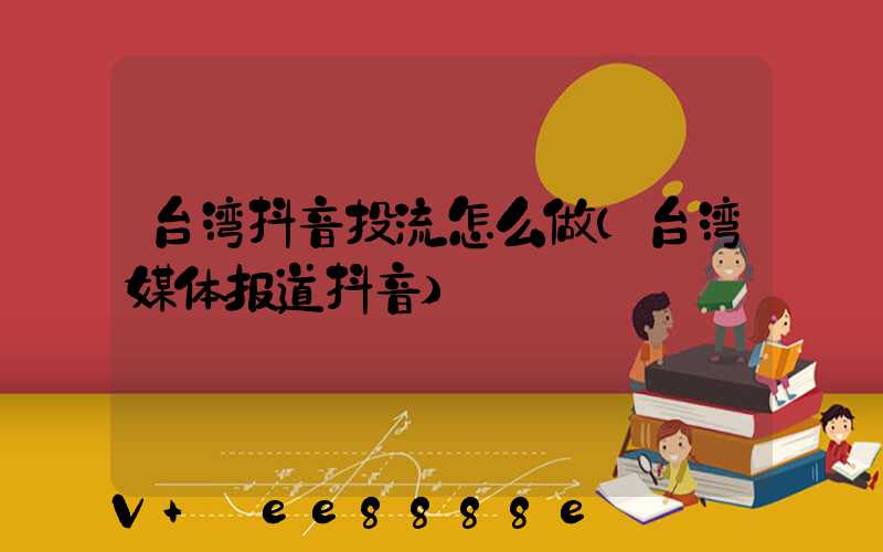 台湾抖音投流怎么做(台湾媒体报道抖音)