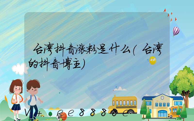 台湾抖音涨粉是什么(台湾的抖音博主)