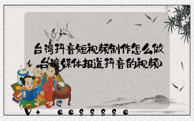 台湾抖音短视频制作怎么做(台湾媒体报道抖音的视频)
