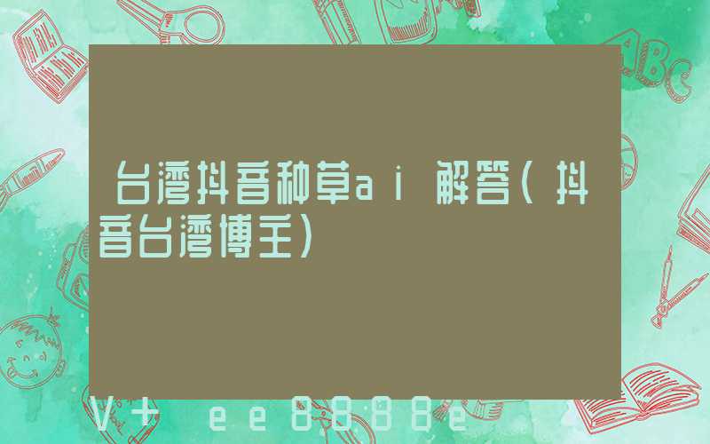 台湾抖音种草ai解答(抖音台湾博主)