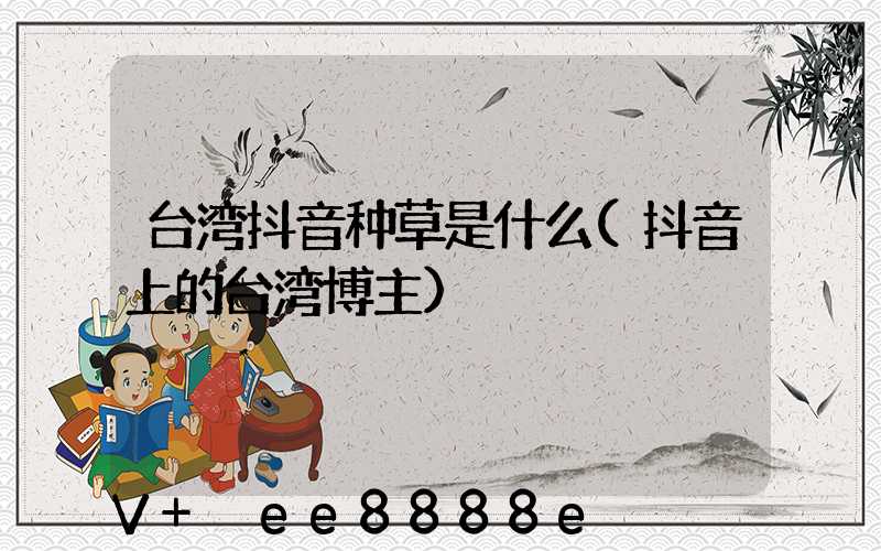 台湾抖音种草是什么(抖音上的台湾博主)